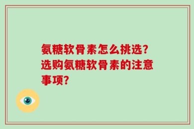 氨糖软骨素怎么挑选？选购氨糖软骨素的注意事项？