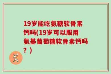 19岁能吃氨糖软骨素钙吗(19岁可以服用氨基葡萄糖软骨素钙吗？)