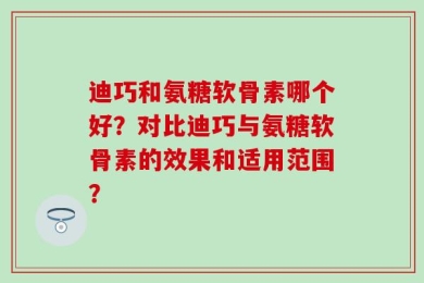 迪巧和氨糖软骨素哪个好？对比迪巧与氨糖软骨素的效果和适用范围？