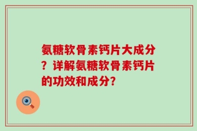 氨糖软骨素钙片大成分？详解氨糖软骨素钙片的功效和成分？