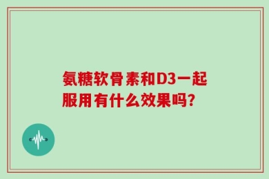 氨糖软骨素和D3一起服用有什么效果吗？