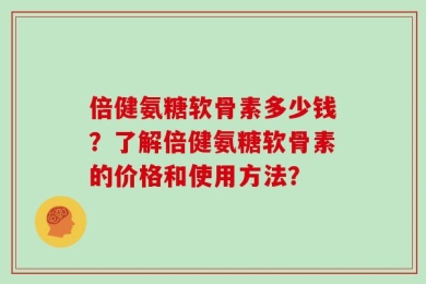 倍健氨糖软骨素多少钱？了解倍健氨糖软骨素的价格和使用方法？