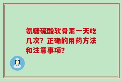 氨糖硫酸软骨素一天吃几次？正确的用药方法和注意事项？