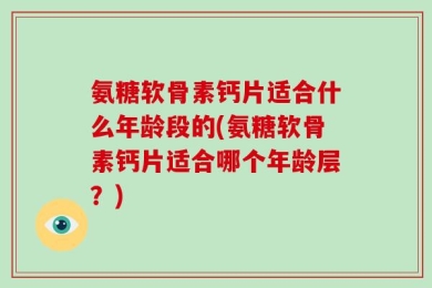 氨糖软骨素钙片适合什么年龄段的(氨糖软骨素钙片适合哪个年龄层？)