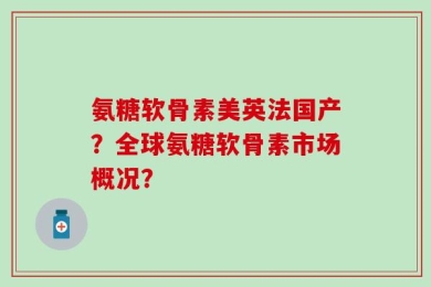 氨糖软骨素美英法国产？全球氨糖软骨素市场概况？