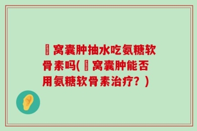腘窝囊肿抽水吃氨糖软骨素吗(腘窝囊肿能否用氨糖软骨素治疗？)