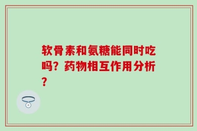 软骨素和氨糖能同时吃吗？药物相互作用分析？