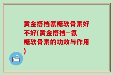 黄金搭档氨糖软骨素好不好(黄金搭档--氨糖软骨素的功效与作用)