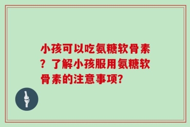 小孩可以吃氨糖软骨素？了解小孩服用氨糖软骨素的注意事项？