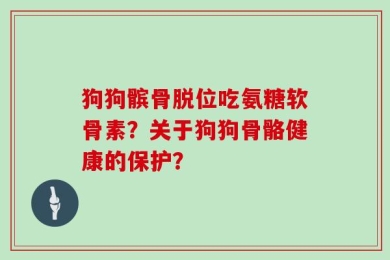 狗狗髌骨脱位吃氨糖软骨素？关于狗狗骨骼健康的保护？