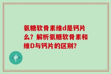 氨糖软骨素维d是钙片么？解析氨糖软骨素和维D与钙片的区别？