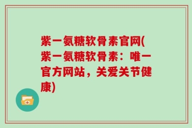 紫一氨糖软骨素官网(紫一氨糖软骨素：唯一官方网站，关爱关节健康)