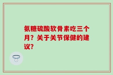 氨糖硫酸软骨素吃三个月？关于关节保健的建议？