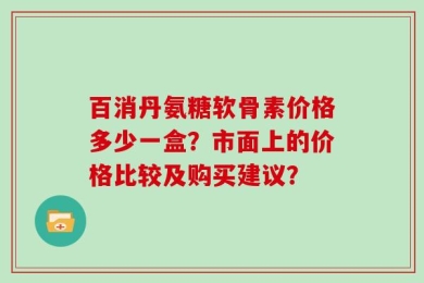 百消丹氨糖软骨素价格多少一盒？市面上的价格比较及购买建议？