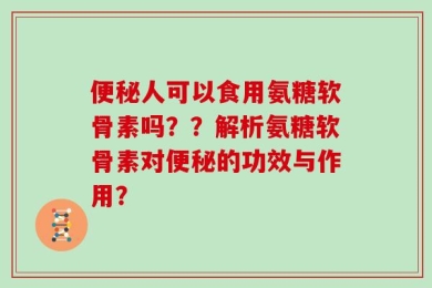 便秘人可以食用氨糖软骨素吗？？解析氨糖软骨素对便秘的功效与作用？