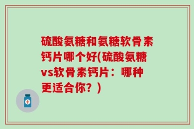 硫酸氨糖和氨糖软骨素钙片哪个好(硫酸氨糖vs软骨素钙片：哪种更适合你？)