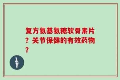 复方氨基氨糖软骨素片？关节保健的有效药物？