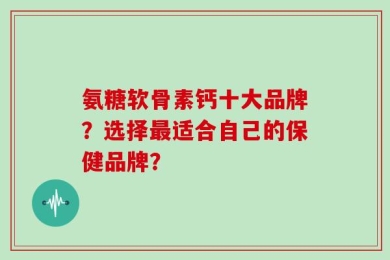 氨糖软骨素钙十大品牌？选择最适合自己的保健品牌？