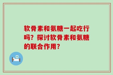 软骨素和氨糖一起吃行吗？探讨软骨素和氨糖的联合作用？