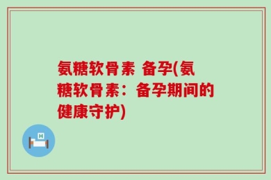 氨糖软骨素 备孕(氨糖软骨素：备孕期间的健康守护)