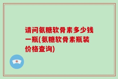 请问氨糖软骨素多少钱一瓶(氨糖软骨素瓶装价格查询)