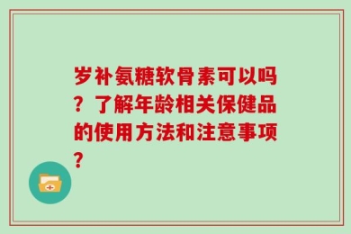 岁补氨糖软骨素可以吗？了解年龄相关保健品的使用方法和注意事项？