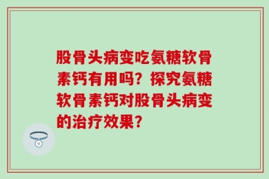 股骨头病变吃氨糖软骨素钙有用吗？探究氨糖软骨素钙对股骨头病变的治疗效果？