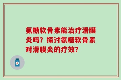 氨糖软骨素能治疗滑膜炎吗？探讨氨糖软骨素对滑膜炎的疗效？