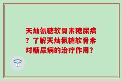 天灿氨糖软骨素糖尿病？了解天灿氨糖软骨素对糖尿病的治疗作用？