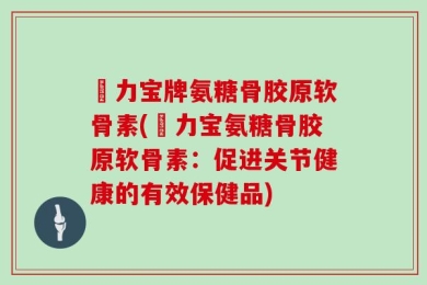 傦力宝牌氨糖骨胶原软骨素(傦力宝氨糖骨胶原软骨素：促进关节健康的有效保健品)
