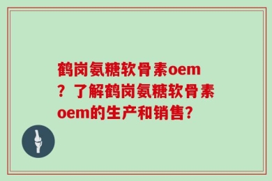 鹤岗氨糖软骨素oem？了解鹤岗氨糖软骨素oem的生产和销售？
