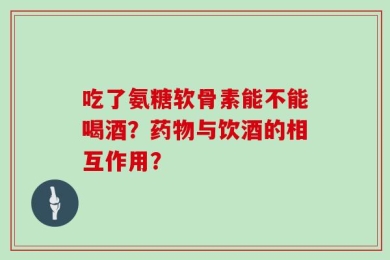 吃了氨糖软骨素能不能喝酒？药物与饮酒的相互作用？