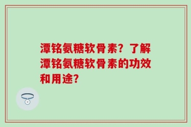 潭铭氨糖软骨素？了解潭铭氨糖软骨素的功效和用途？