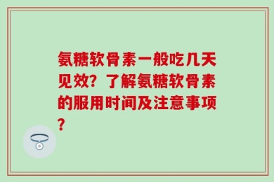 氨糖软骨素一般吃几天见效？了解氨糖软骨素的服用时间及注意事项？