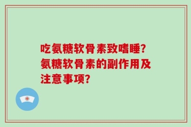 吃氨糖软骨素致嗜睡？氨糖软骨素的副作用及注意事项？