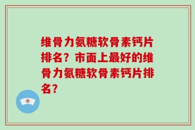 维骨力氨糖软骨素钙片排名？市面上最好的维骨力氨糖软骨素钙片排名？