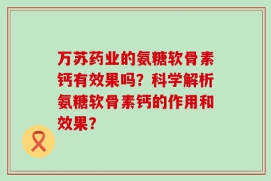 万苏药业的氨糖软骨素钙有效果吗？科学解析氨糖软骨素钙的作用和效果？