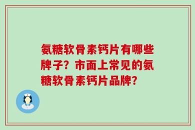 氨糖软骨素钙片有哪些牌子？市面上常见的氨糖软骨素钙片品牌？