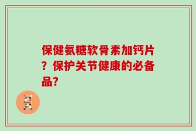 保健氨糖软骨素加钙片？保护关节健康的必备品？