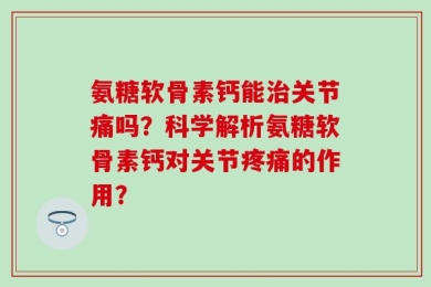 氨糖软骨素钙能治关节痛吗？科学解析氨糖软骨素钙对关节疼痛的作用？