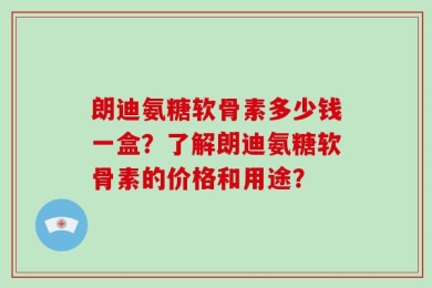 朗迪氨糖软骨素多少钱一盒？了解朗迪氨糖软骨素的价格和用途？