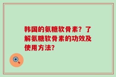 韩国的氨糖软骨素？了解氨糖软骨素的功效及使用方法？