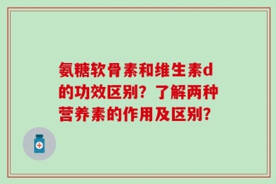 氨糖软骨素和维生素d的功效区别？了解两种营养素的作用及区别？