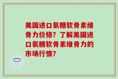 美国进口氨糖软骨素维骨力价格？了解美国进口氨糖软骨素维骨力的市场行情？