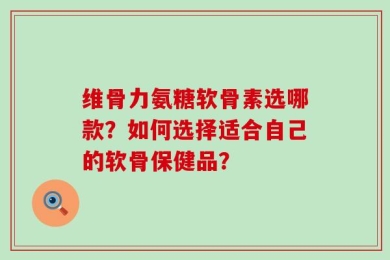 维骨力氨糖软骨素选哪款？如何选择适合自己的软骨保健品？