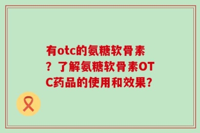 有otc的氨糖软骨素？了解氨糖软骨素OTC药品的使用和效果？