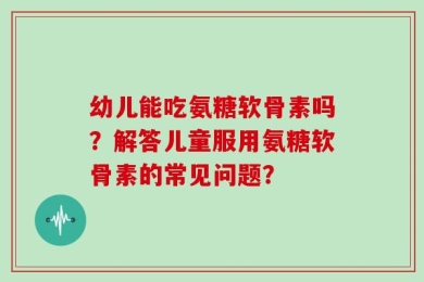 幼儿能吃氨糖软骨素吗？解答儿童服用氨糖软骨素的常见问题？