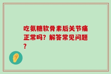 吃氨糖软骨素后关节痛正常吗？解答常见问题？