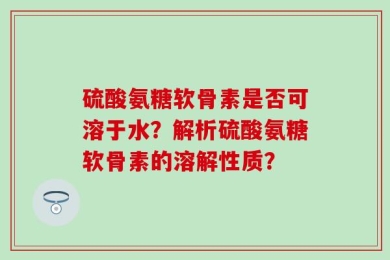 硫酸氨糖软骨素是否可溶于水？解析硫酸氨糖软骨素的溶解性质？