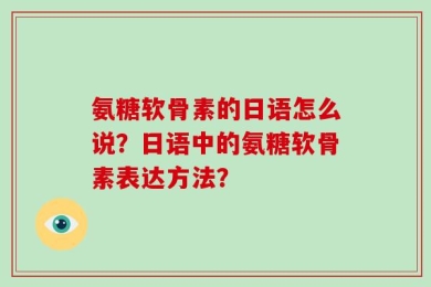 氨糖软骨素的日语怎么说？日语中的氨糖软骨素表达方法？